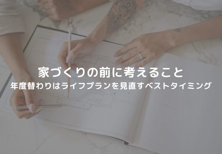 【家づくりの前に考えること】年度替わりはライフプランを見直すベストタイミング